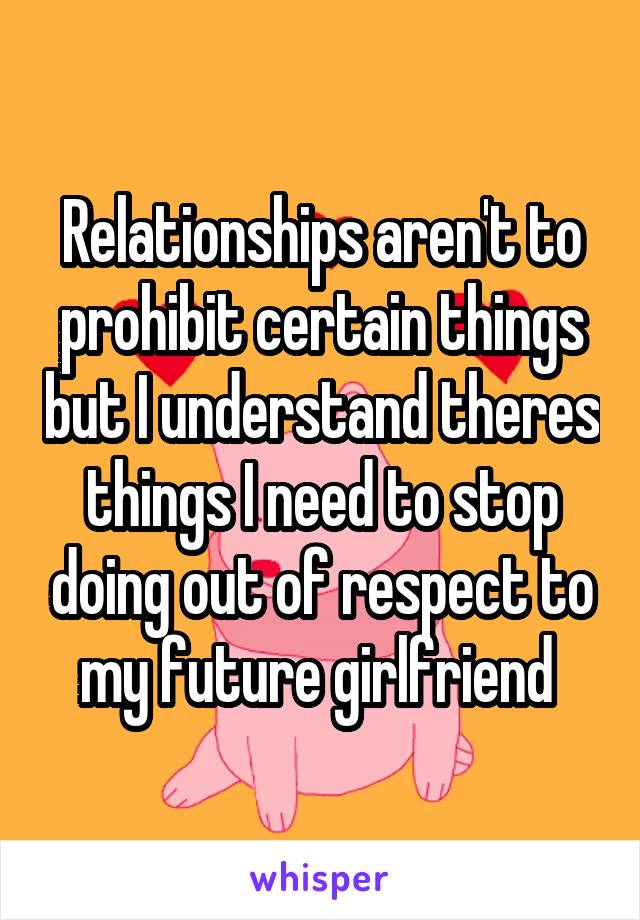 Relationships aren't to prohibit certain things but I understand theres things I need to stop doing out of respect to my future girlfriend 