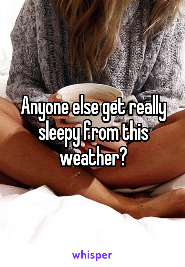 Anyone else get really sleepy from this weather?