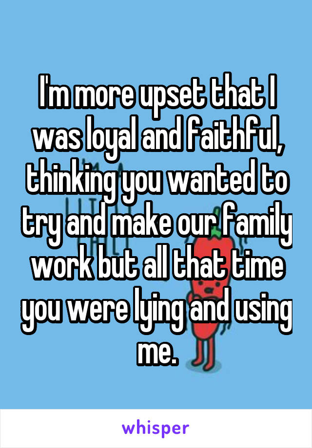 I'm more upset that I was loyal and faithful, thinking you wanted to try and make our family work but all that time you were lying and using me.