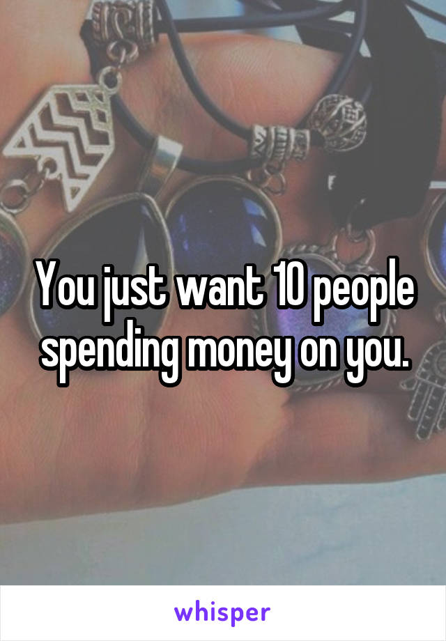 You just want 10 people spending money on you.