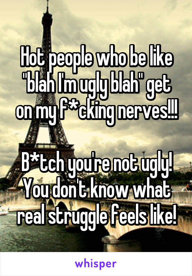 Hot people who be like "blah I'm ugly blah" get on my f*cking nerves!!!

B*tch you're not ugly! You don't know what real struggle feels like!