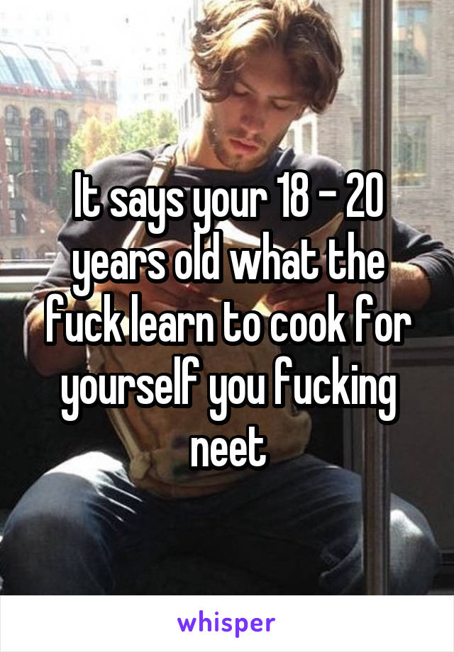 It says your 18 - 20 years old what the fuck learn to cook for yourself you fucking neet