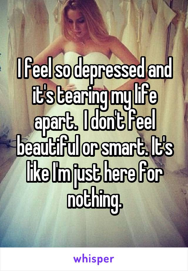 I feel so depressed and it's tearing my life apart.  I don't feel beautiful or smart. It's like I'm just here for nothing.
