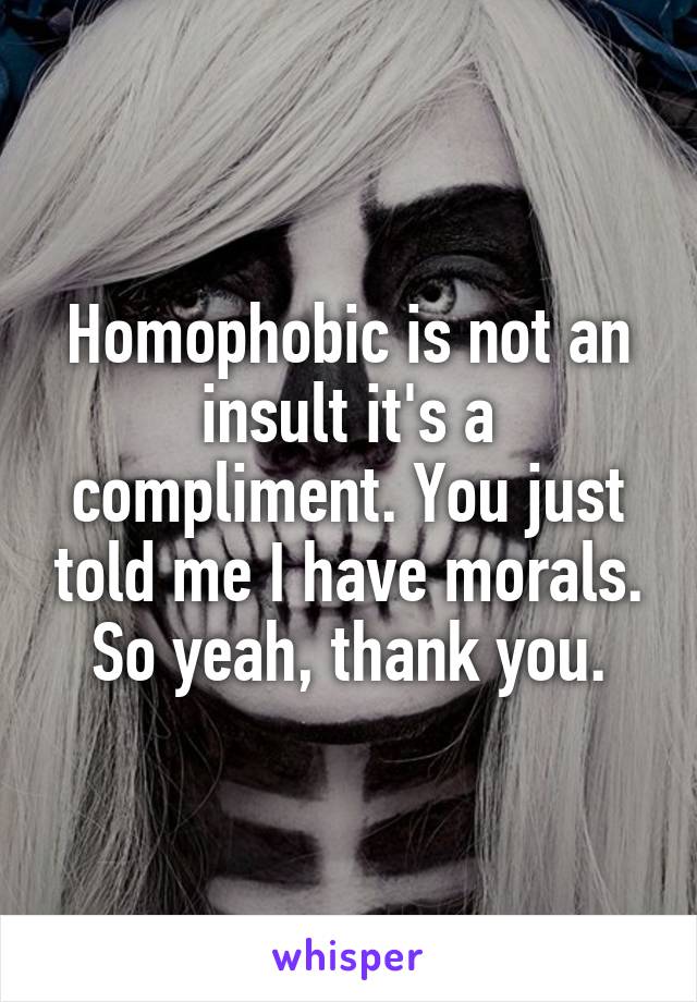 Homophobic is not an insult it's a compliment. You just told me I have morals. So yeah, thank you.