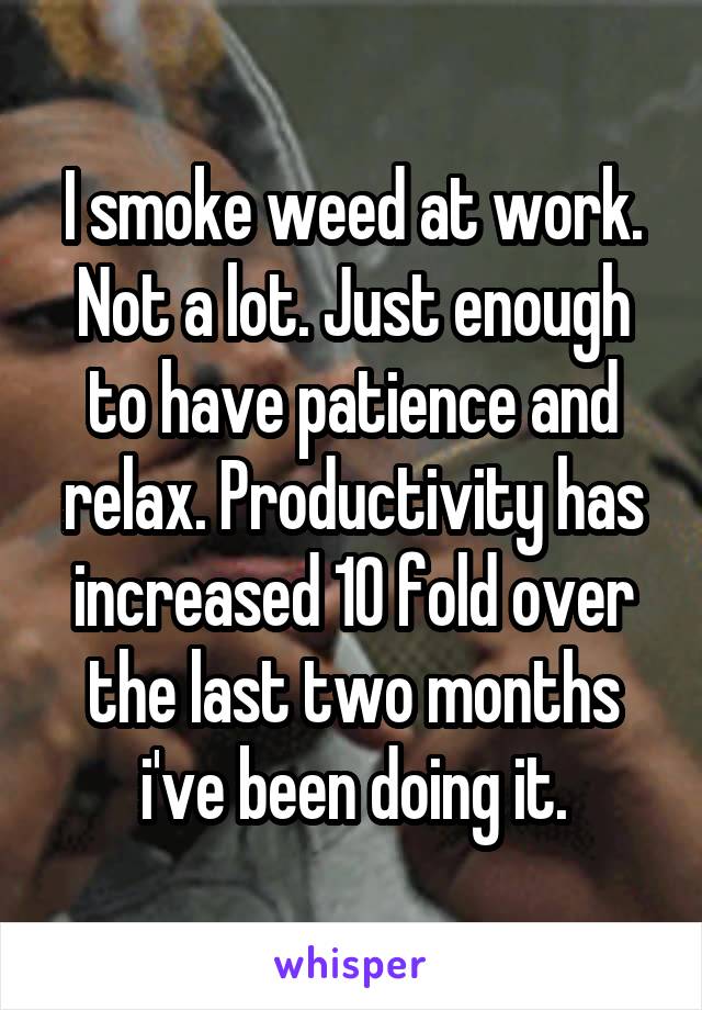 I smoke weed at work. Not a lot. Just enough to have patience and relax. Productivity has increased 10 fold over the last two months i've been doing it.