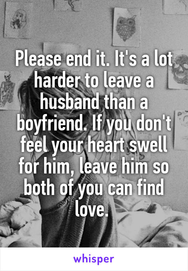 Please end it. It's a lot harder to leave a husband than a boyfriend. If you don't feel your heart swell for him, leave him so both of you can find love. 