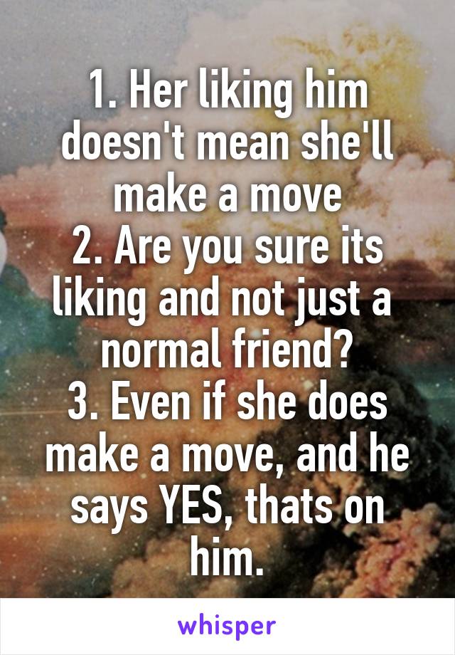 1. Her liking him doesn't mean she'll make a move
2. Are you sure its liking and not just a  normal friend?
3. Even if she does make a move, and he says YES, thats on him.