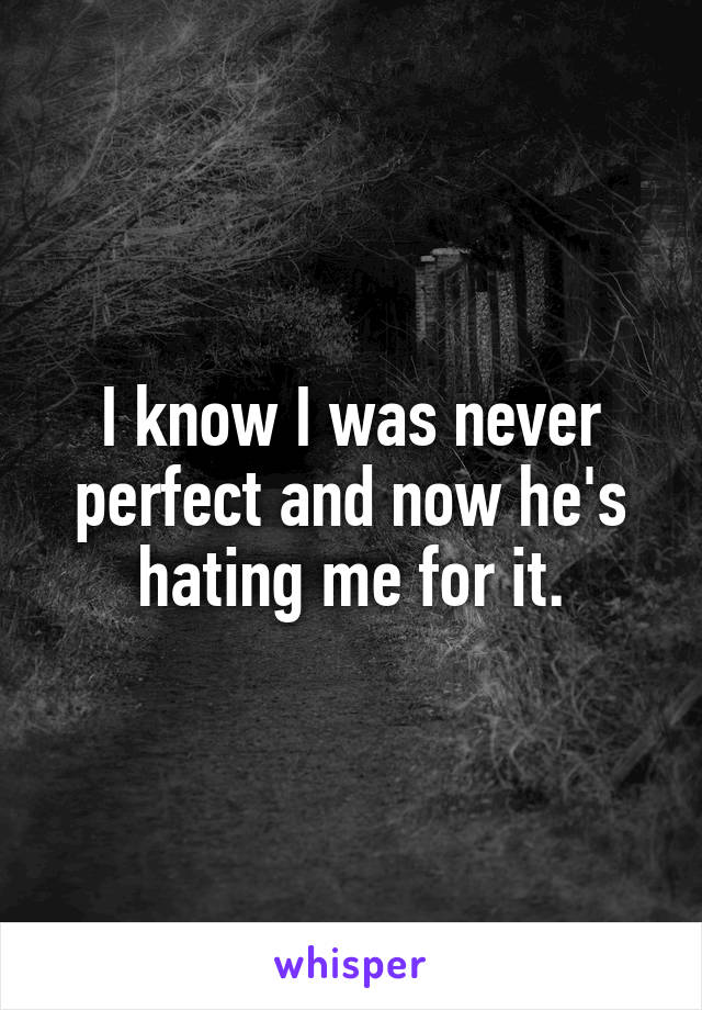 I know I was never perfect and now he's hating me for it.
