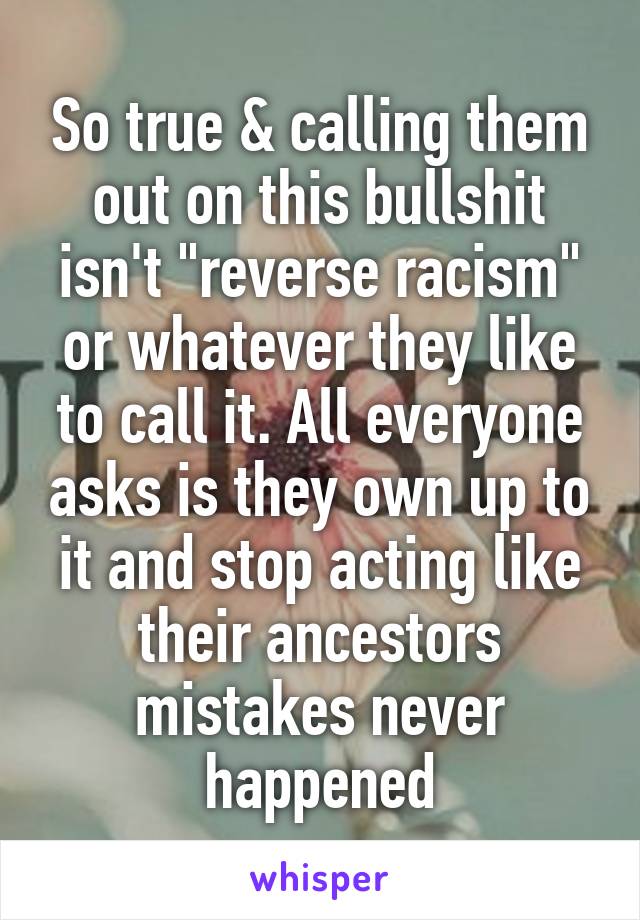 So true & calling them out on this bullshit isn't "reverse racism" or whatever they like to call it. All everyone asks is they own up to it and stop acting like their ancestors mistakes never happened