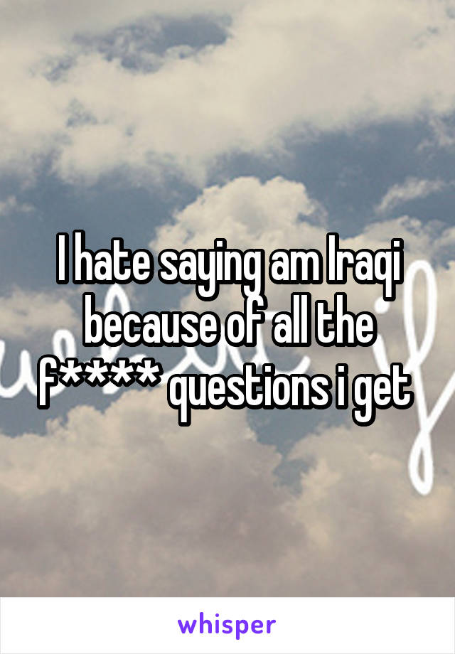 I hate saying am Iraqi because of all the f**** questions i get 