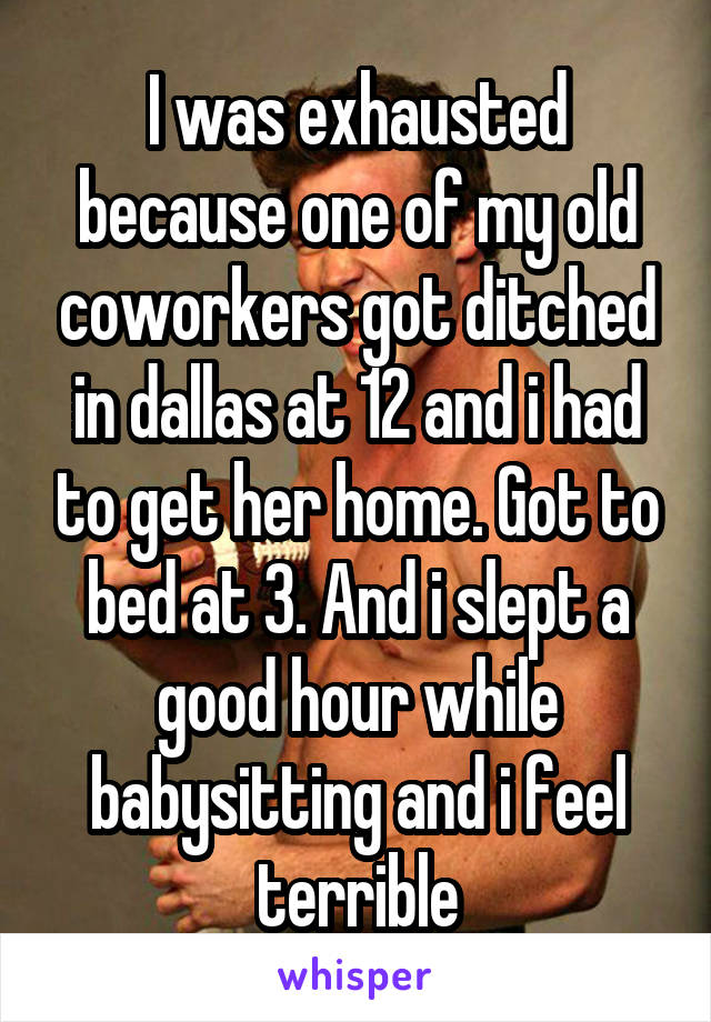 I was exhausted because one of my old coworkers got ditched in dallas at 12 and i had to get her home. Got to bed at 3. And i slept a good hour while babysitting and i feel terrible