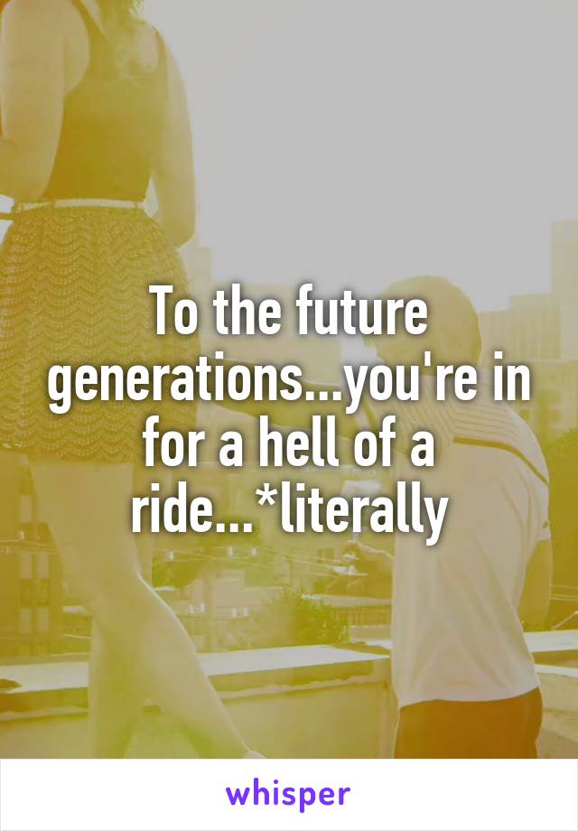To the future generations...you're in for a hell of a ride...*literally
