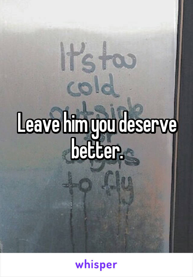 Leave him you deserve better.