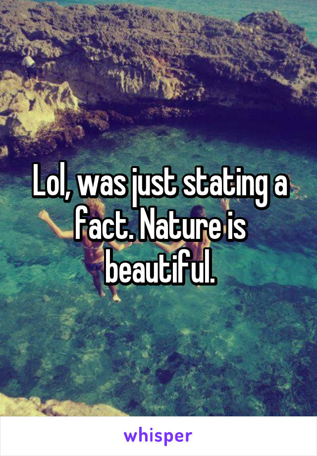 Lol, was just stating a fact. Nature is beautiful.