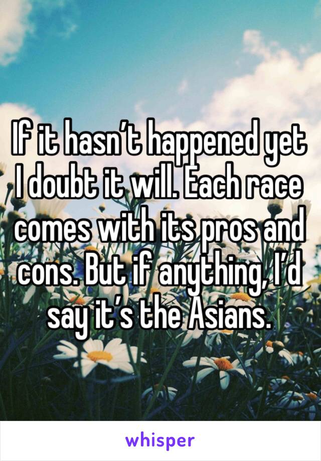 If it hasn’t happened yet I doubt it will. Each race comes with its pros and cons. But if anything, I’d say it’s the Asians. 
