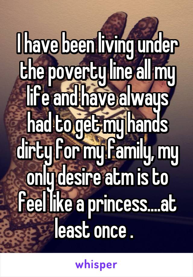 I have been living under the poverty line all my life and have always had to get my hands dirty for my family, my only desire atm is to feel like a princess....at least once .  