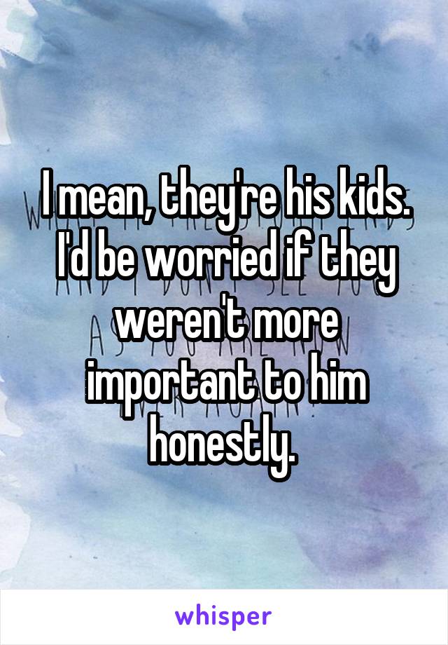I mean, they're his kids. I'd be worried if they weren't more important to him honestly. 