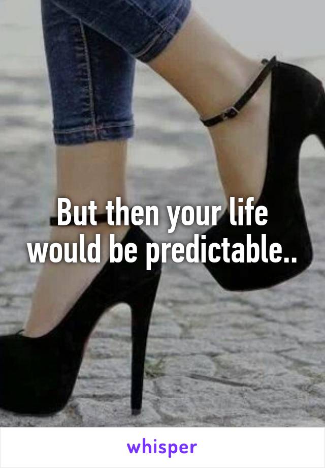 But then your life would be predictable..