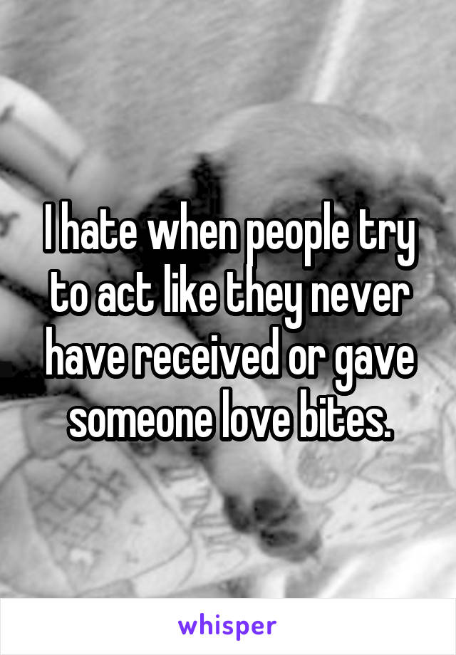 I hate when people try to act like they never have received or gave someone love bites.