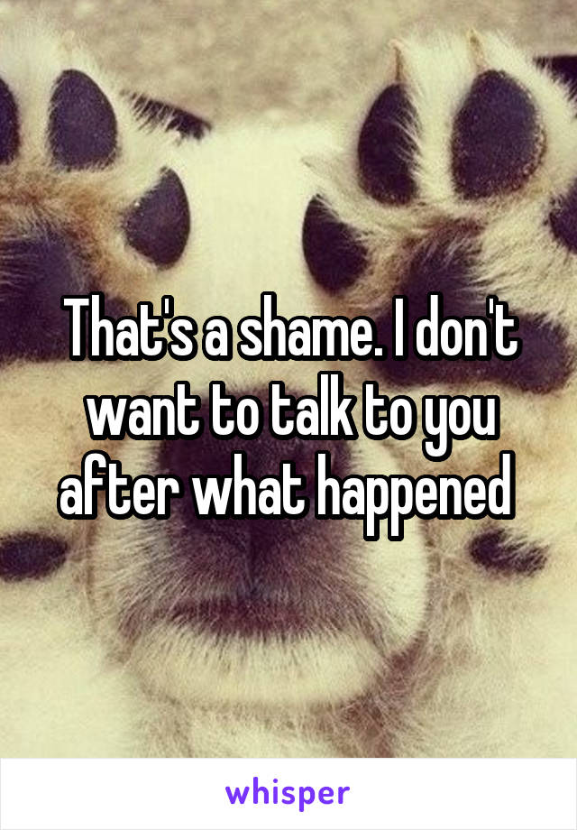 That's a shame. I don't want to talk to you after what happened 