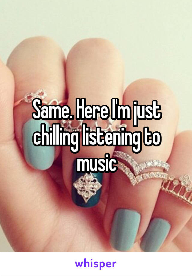 Same. Here I'm just chilling listening to music