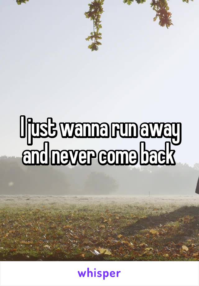 I just wanna run away and never come back 