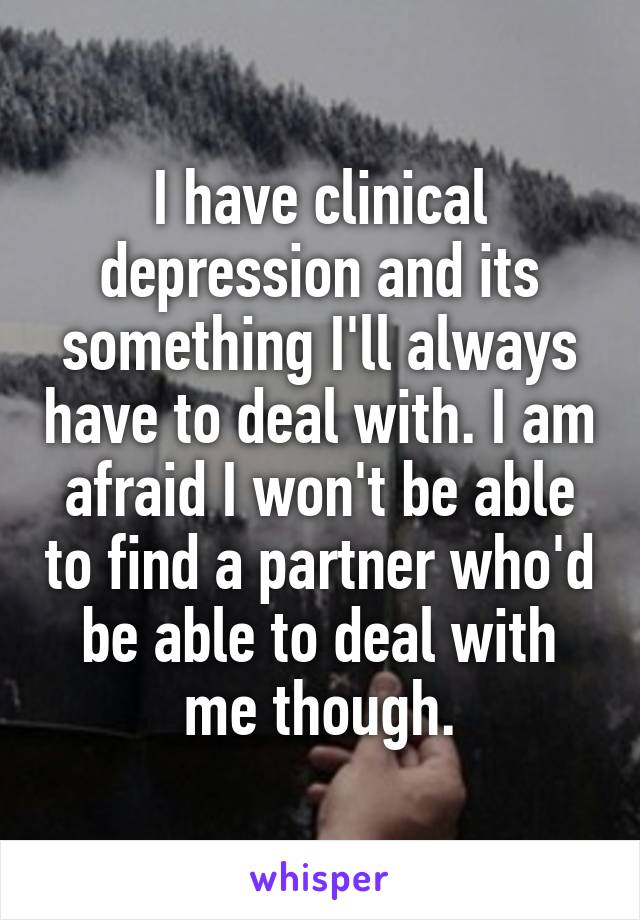 I have clinical depression and its something I'll always have to deal with. I am afraid I won't be able to find a partner who'd be able to deal with me though.