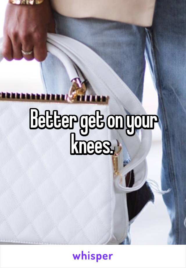 Better get on your knees. 