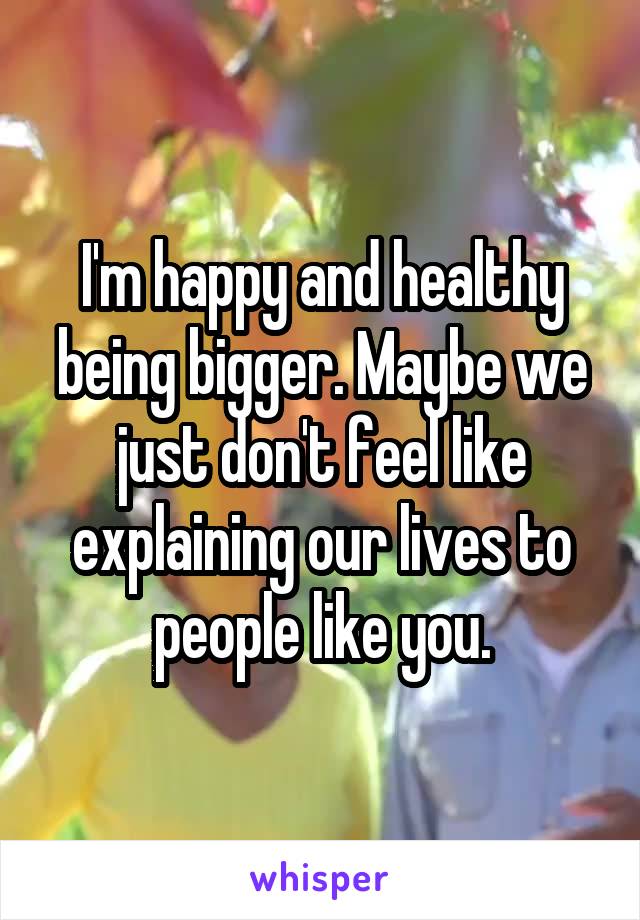I'm happy and healthy being bigger. Maybe we just don't feel like explaining our lives to people like you.