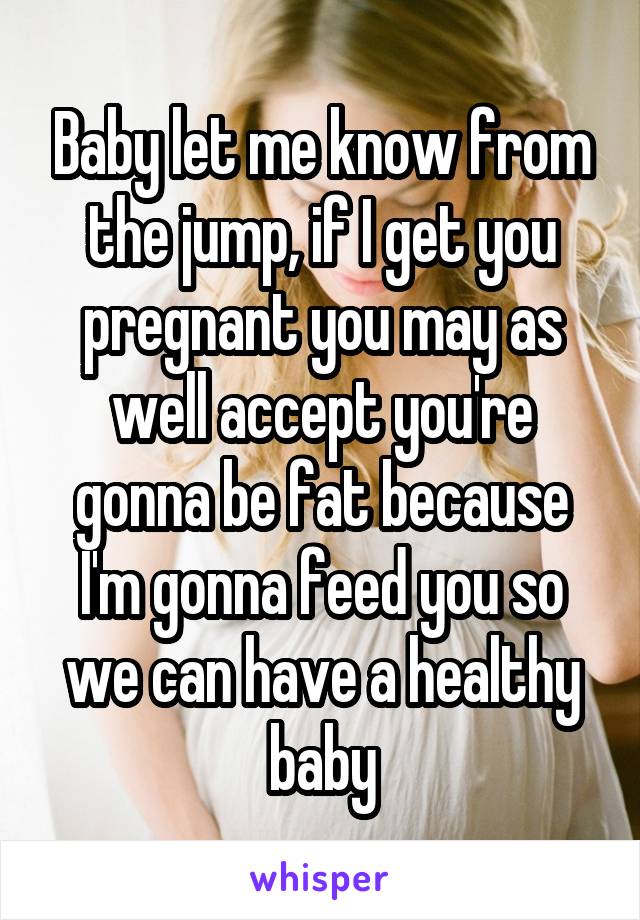 Baby let me know from the jump, if I get you pregnant you may as well accept you're gonna be fat because I'm gonna feed you so we can have a healthy baby