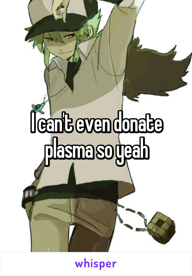 I can't even donate plasma so yeah