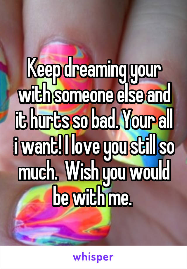 Keep dreaming your with someone else and it hurts so bad. Your all i want! I love you still so much.  Wish you would be with me. 