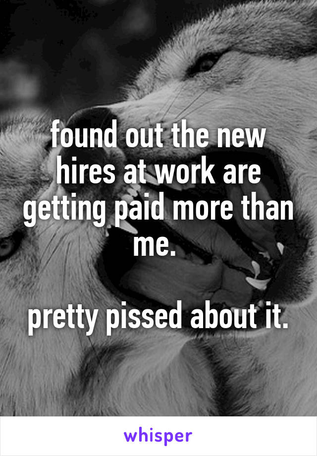 found out the new hires at work are getting paid more than me. 

pretty pissed about it.