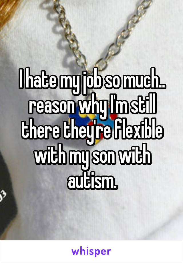 I hate my job so much.. reason why I'm still there they're flexible with my son with autism.