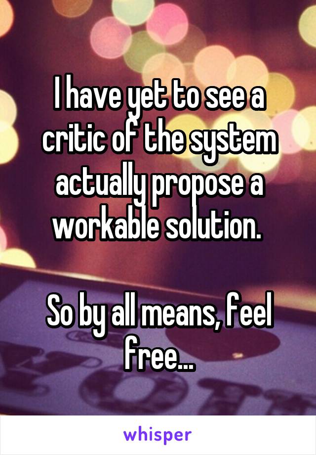 I have yet to see a critic of the system actually propose a workable solution. 

So by all means, feel free...