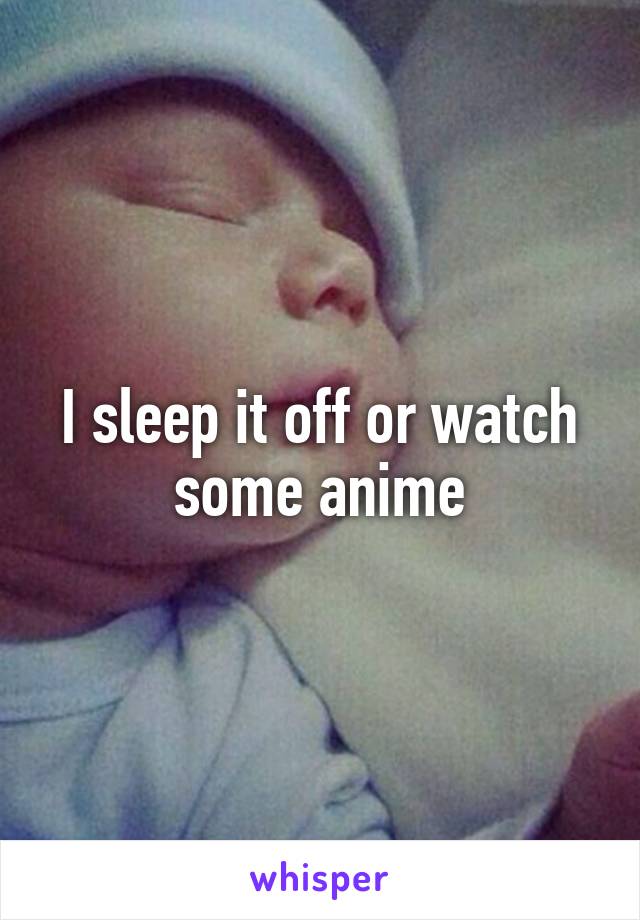 I sleep it off or watch some anime