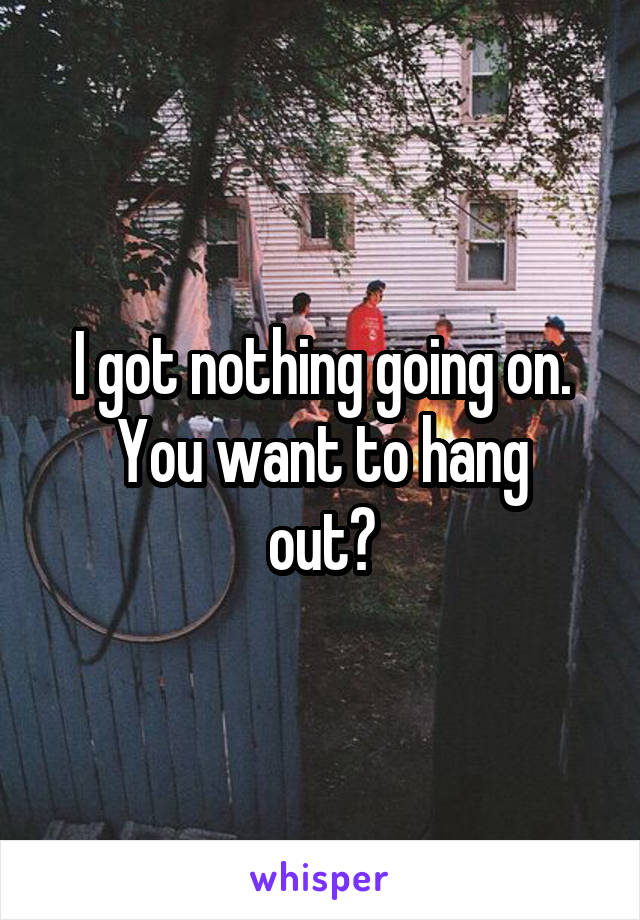 I got nothing going on.
You want to hang out?