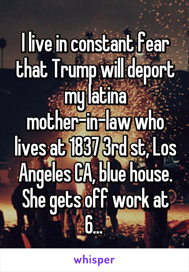 I live in constant fear that Trump will deport my latina mother-in-law who lives at 1837 3rd st, Los Angeles CA, blue house. She gets off work at 6... 