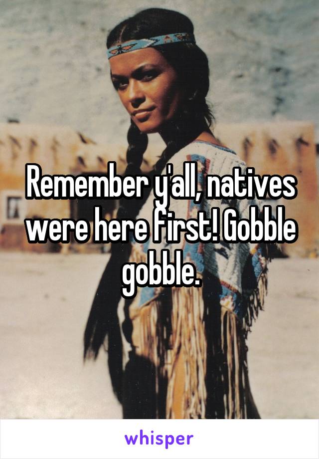 Remember y'all, natives were here first! Gobble gobble.