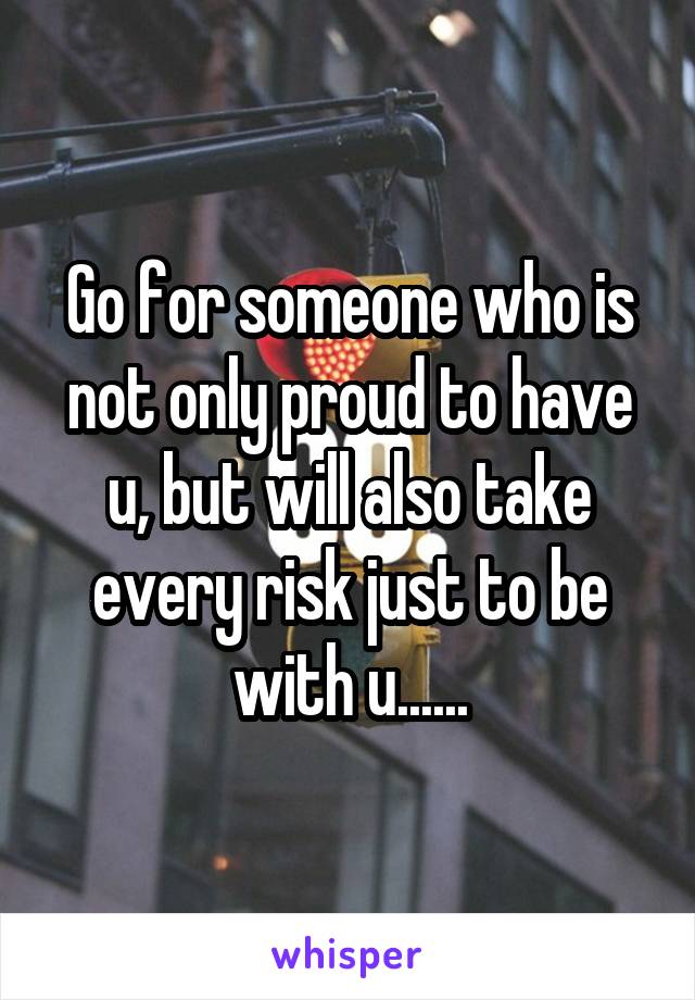 Go for someone who is not only proud to have u, but will also take every risk just to be with u......