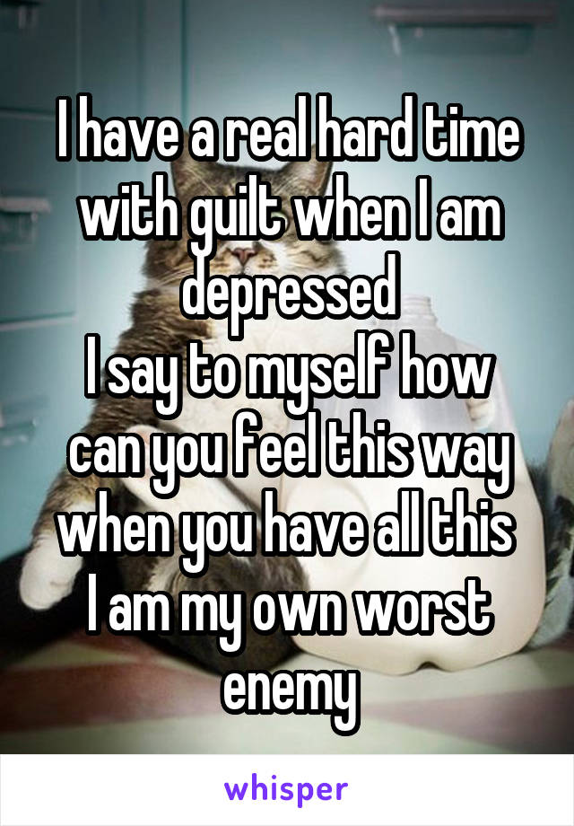 I have a real hard time with guilt when I am depressed
I say to myself how can you feel this way when you have all this 
I am my own worst enemy