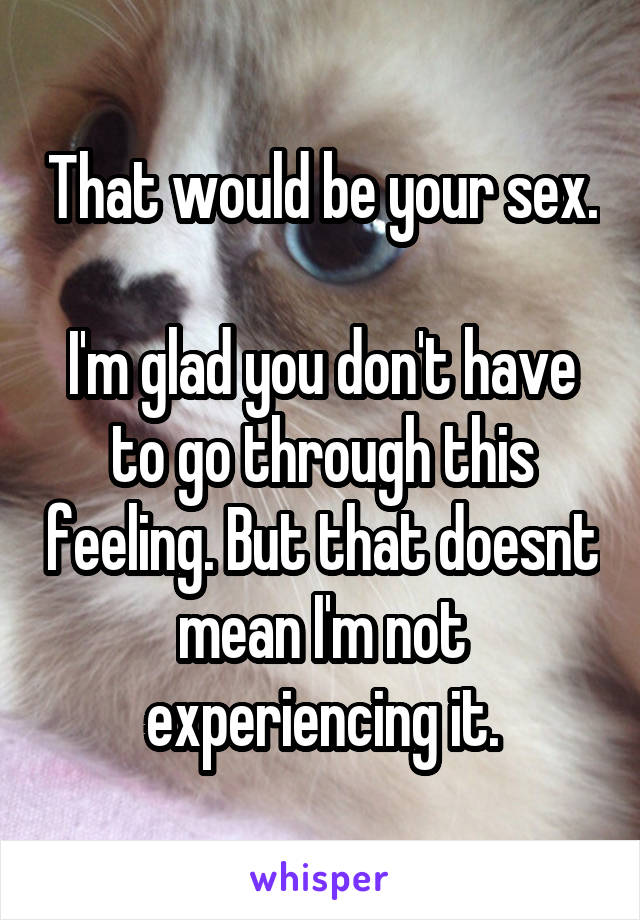 That would be your sex. 
I'm glad you don't have to go through this feeling. But that doesnt mean I'm not experiencing it.