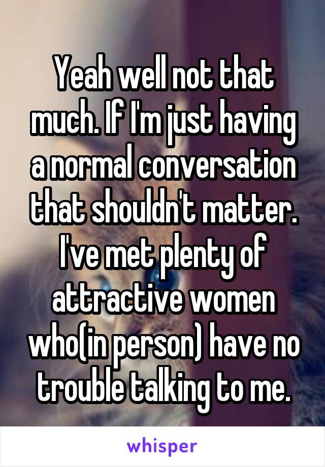 Yeah well not that much. If I'm just having a normal conversation that shouldn't matter. I've met plenty of attractive women who(in person) have no trouble talking to me.