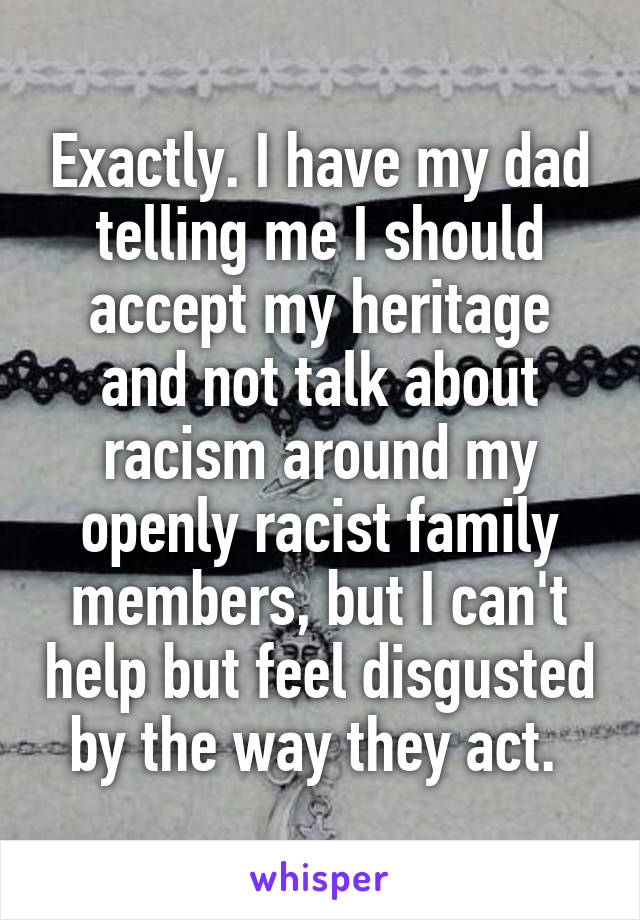 Exactly. I have my dad telling me I should accept my heritage and not talk about racism around my openly racist family members, but I can't help but feel disgusted by the way they act. 