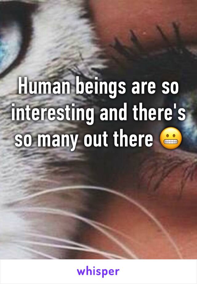 Human beings are so interesting and there's so many out there 😬