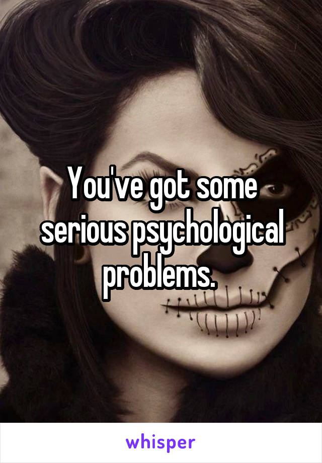 You've got some serious psychological problems. 