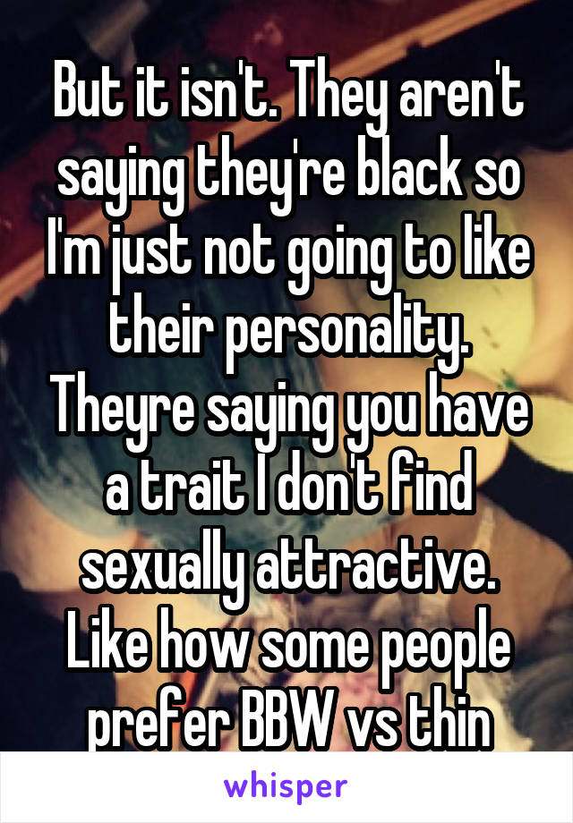 But it isn't. They aren't saying they're black so I'm just not going to like their personality. Theyre saying you have a trait I don't find sexually attractive. Like how some people prefer BBW vs thin