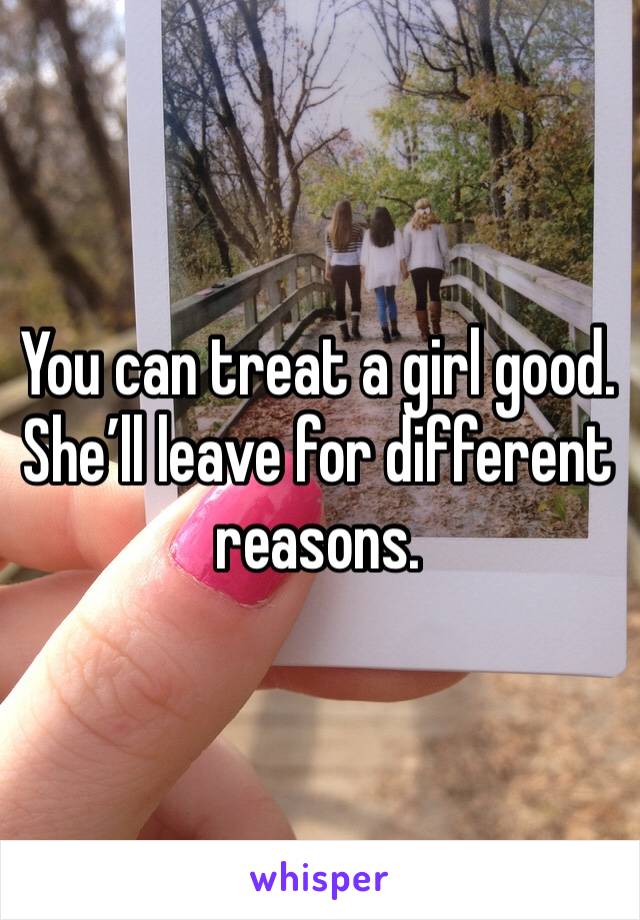 You can treat a girl good.  She’ll leave for different reasons.
