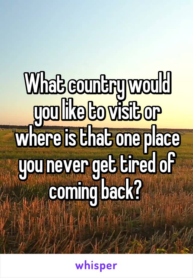 What country would you like to visit or where is that one place you never get tired of coming back? 