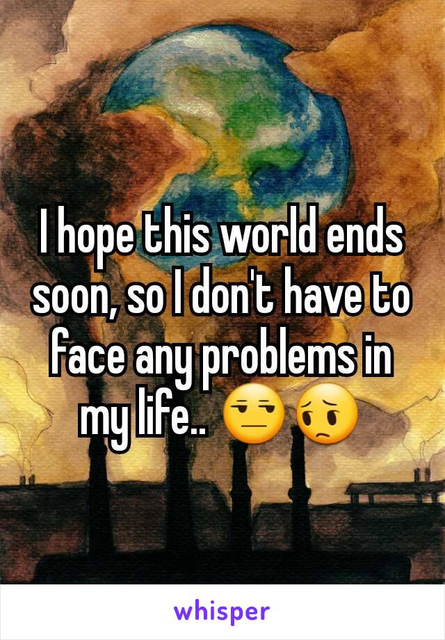 I hope this world ends soon, so I don't have to face any problems in my life.. 😒😔